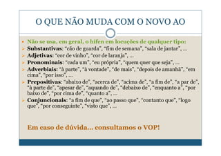 O QUE NÃO MUDA COM O NOVO AO

Não se usa, em geral, o hífen em locuções de qualquer tipo:
Substantivas: “cão de guarda”, “fim de semana”, “sala de jantar”, …
Adjetivas: “cor de vinho”, “cor de laranja”, …
Pronominais: “cada um”, “eu própria”, “quem quer que seja”, …
Adverbiais: “à parte”, “à vontade”, “de mais”, “depois de amanhã”, “em
cima”, “por isso”, …
Prepositivas: “abaixo de”, “acerca de”, “acima de”, “a fim de”, “a par de”,
“à parte de”, “apesar de”, “aquando de”, “debaixo de”, “enquanto a”, “por
baixo de”, “por cima de”, “quanto a”, …
Conjuncionais: “a fim de que”, “ao passo que”, “contanto que”, “logo
que”, “por conseguinte”, “visto que”, …



Em caso de dúvida… consultamos o VOP!
 