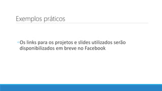Exemplos práticos
◦Os links para os projetos e slides utilizados serão
disponibilizados em breve no Facebook
 
