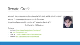 Renato Groffe
Microsoft Technical Audience Contributor (MTAC), MCP, MCTS, OCA, ITIL, COBIT
Mais de 15 anos de experiência na área de Tecnologia
Articulista e Palestrante (Devmedia, .NET Magazine, Canal .NET,
TechNet Wiki, .NET Coders)
Contatos
◦ Facebook: https://www.facebook.com/renatogroff
◦ Site: http://renatogroffe.net/
◦ Canal .NET: https://www.facebook.com/canaldotnet
◦ LinkedIn: http://br.linkedin.com/in/renatogroffe
 