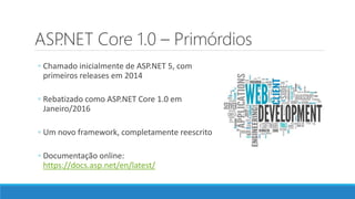 ASP.NET Core 1.0 – Primórdios
◦ Chamado inicialmente de ASP.NET 5, com
primeiros releases em 2014
◦ Rebatizado como ASP.NET Core 1.0 em
Janeiro/2016
◦ Um novo framework, completamente reescrito
◦ Documentação online:
https://docs.asp.net/en/latest/
 