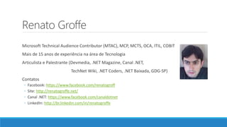 Renato Groffe
Microsoft Technical Audience Contributor (MTAC), MCP, MCTS, OCA, ITIL, COBIT
Mais de 15 anos de experiência na área de Tecnologia
Articulista e Palestrante (Devmedia, .NET Magazine, Canal .NET,
TechNet Wiki, .NET Coders, .NET Baixada, GDG-SP)
Contatos
◦ Facebook: https://www.facebook.com/renatogroff
◦ Site: http://renatogroffe.net/
◦ Canal .NET: https://www.facebook.com/canaldotnet
◦ LinkedIn: http://br.linkedin.com/in/renatogroffe
 