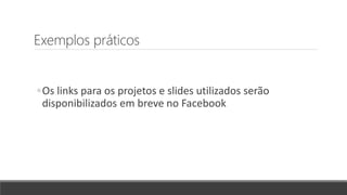 Exemplos práticos
◦Os links para os projetos e slides utilizados serão
disponibilizados em breve no Facebook
 