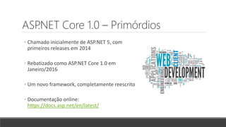 ASP.NET Core 1.0 – Primórdios
◦ Chamado inicialmente de ASP.NET 5, com
primeiros releases em 2014
◦ Rebatizado como ASP.NET Core 1.0 em
Janeiro/2016
◦ Um novo framework, completamente reescrito
◦ Documentação online:
https://docs.asp.net/en/latest/
 