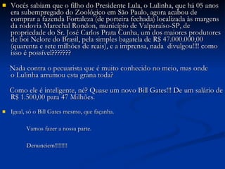 Vocês sabiam que o filho do Presidente Lula, o Lulinha, que há 05 anos era subempregado do Zoológico em São Paulo, agora acabou de comprar a fazenda Fortaleza (de porteira fechada) localizada às margens da rodovia Marechal Rondon, município de Valparaíso-SP, de propriedade do Sr. José Carlos Prata Cunha, um dos maiores produtores de boi Nelore do Brasil, pela simples bagatela de R$ 47.000.000,00 (quarenta e sete milhões de reais), e a imprensa, nada  divulgou!!!! como isso é possível???????            Nada contra o pecuarista que é muito conhecido no meio, mas onde o Lulinha arrumou esta grana toda?            Como ele é inteligente, né? Quase um novo Bill Gates!!! De um salário de R$ 1.500,00 para 47 Milhões. Igual, só o Bill Gates mesmo, que façanha.           Vamos fazer a nossa parte.           Denunciem!!!!!!!!!  
