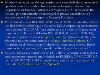 Se você é como eu que foi logo confirmar a veracidade deste lamentável episódio, aqui vai uma dica, basta acessar o Google e procurar por proprietário da Fazenda Fortaleza em Valparaiso – SP (criador de Boi Nelore), por este caminho você chegará às provas que realmente é verdade que o Lulinha comprou a Fazenda Fortaleza. Provavelmente estes R$47.000.000,00 saiu do BNDES, embutido dentro dos R$5.000.000.000,00 que o Governo LULA emprestou recentemente para a famosa TELEMAR ( que atualmente usa o nome OI para poder despistar do velho escândalo dos R$5.000.000,00 para o LULINHA), onde os proprietários são o  Grupo La Fonte  (proprietários da Rede de Shopping Iguatemi entre outros) e o  Grupo Andrade Gutierrez  S.A. (proprietários da Construtora Andrade Gutierrez entre outros). Este é outro escândalo que logo irá explodir no Brasil, aguardem e verão!  Se já não bastasse a roubalheira do LULINHA (de acordo com LULA é enriquecimento honesto) em sociedade na EMRESA GAMECORP S.A. com o GRUPO TELEMAR, a qual teve e tem várias horas pagas nos canais da  TV Bandeirantes  e  TV Alphaville . 