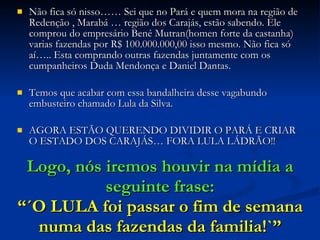 Logo, nós iremos houvir na mídia a seguinte frase: “´O LULA foi passar o fim de semana numa das fazendas da familia!`” Não fica só nisso…… Sei que no Pará e quem mora na região de Redenção , Marabá … região dos Carajás, estão sabendo. Ele comprou do empresário Bené Mutran(homen forte da castanha) varias fazendas por R$ 100.000.000,00 isso mesmo. Não fica só aí….. Esta comprando outras fazendas juntamente com os cumpanheiros Duda Mendonça e Daniel Dantas. Temos que acabar com essa bandalheira desse vagabundo embusteiro chamado Lula da Silva.  AGORA ESTÃO QUERENDO DIVIDIR O PARÁ E CRIAR O ESTADO DOS CARAJÁS… FORA LULA LÁDRÃO!! 