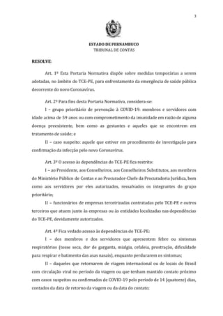 3
ESTADO DE PERNAMBUCO
TRIBUNAL DE CONTAS
RESOLVE​:
Art. 1º Esta Portaria Normativa dispõe sobre medidas temporárias a serem
adotadas, no âmbito do TCE-PE, para enfrentamento da emergência de saúde pública
decorrente do novo Coronavírus.
Art. 2º Para fins desta Portaria Normativa, considera-se:
I – grupo prioritário de prevenção à COVID-19: membros e servidores com
idade acima de 59 anos ou com comprometimento da imunidade em razão de alguma
doença preexistente, bem como as gestantes e aqueles que se encontrem em
tratamento de saúde; e
II – caso suspeito: aquele que estiver em procedimento de investigação para
confirmação da infecção pelo novo Coronavírus.
Art. 3º O acesso às dependências do TCE-PE fica restrito:
I – ao Presidente, aos Conselheiros, aos Conselheiros Substitutos, aos membros
do Ministério Público de Contas e ao Procurador-Chefe da Procuradoria Jurídica, bem
como aos servidores por eles autorizados, ressalvados os integrantes do grupo
prioritário;
II – funcionários de empresas terceirizadas contratadas pelo TCE-PE e outros
terceiros que atuem junto às empresas ou às entidades localizadas nas dependências
do TCE-PE, devidamente autorizados.
Art. 4º Fica vedado acesso às dependências do TCE-PE:
I – dos membros e dos servidores que apresentem febre ou sintomas
respiratórios (tosse seca, dor de garganta, mialgia, cefaleia, prostração, dificuldade
para respirar e batimento das asas nasais), enquanto perdurarem os sintomas;
II – daqueles que retornarem de viagem internacional ou de locais do Brasil
com circulação viral no período da viagem ou que tenham mantido contato próximo
com casos suspeitos ou confirmados de COVID-19 pelo período de 14 (quatorze) dias,
contados da data de retorno da viagem ou da data do contato;
 
