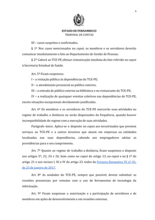 4
ESTADO DE PERNAMBUCO
TRIBUNAL DE CONTAS
III – casos suspeitos e confirmados.
§ 1º Nos casos mencionados no ​caput, os membros e os servidores deverão
comunicar imediatamente o fato ao Departamento de Gestão de Pessoas.
§ 2º Caberá ao TCE-PE efetuar comunicação imediata do fato referido no ​caput
à Secretaria Estadual de Saúde.
Art. 5º Ficam suspensos:
I – a visitação pública às dependências do TCE-PE;
II – o atendimento presencial ao público externo;
III – a entrada de público externo na biblioteca e no restaurante do TCE-PE;
IV – a realização de quaisquer eventos coletivos nas dependências do TCE-PE,
exceto situações excepcionais devidamente justificadas.
Art. 6º Os membros e os servidores do TCE-PE exercerão suas atividades no
regime de trabalho a distância ou serão dispensados da frequência, quando houver
incompatibilidade do regime com a execução de suas atividades.
Parágrafo único. Aplica-se o disposto no ​caput aos terceirizados que prestem
serviços ao TCE-PE e a outros terceiros que atuem em empresas ou entidades
localizadas nas suas dependências, cabendo aos empregadores adotar as
providências para o seu cumprimento.
Art. 7º Quanto ao regime de trabalho a distância, ficam suspensos o disposto
nos artigos 5º, 22, 24 e 26, bem como no ​caput ​do artigo 13, no ​caput ​e no § 1º do
artigo 21 e nos incisos I, III e IV do artigo 23, todos da ​Portaria Normativa TC nº 01,
de 23 de janeiro de 2017​.
Art. 8º As unidades do TCE-PE, sempre que possível, devem substituir as
reuniões presenciais por remotas com o uso de ferramentas de tecnologia da
informação.
Art. 9º Ficam suspensas a autorização e a participação de servidores e de
membros em ações de desenvolvimento e em reuniões externas.
 