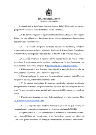 5
ESTADO DE PERNAMBUCO
TRIBUNAL DE CONTAS
Parágrafo único. As ações de desenvolvimento da ECPBG deverão ser, sempre
que possível, realizadas na modalidade de ensino a distância.
Art. 10. Serão desligados os equipamentos eletrônicos utilizados para registro
do ingresso e da saída através das digitais dos servidores, sem prejuízo do controle de
frequência pela chefia imediata.
Art. 11. O TCE-PE designará, mediante portaria do Presidente, servidores
responsáveis por acompanhar as atividades do Centro de Operações de Emergências
(COE COVID 19) criado pelo Decreto Estadual nº 48.809, de 14 de março de 2020.
Art. 12. Fica autorizada a aquisição direta e sem licitação de bens e serviços
necessários à implementação das medidas tratadas nesta Portaria Normativa, com
fundamento no inciso IV do artigo 24 da ​Lei nº 8.666, de 21 de junho de 1993​.
§ 1º O responsável pela demanda deverá justificar a escolha do fornecedor e o
preço, cabendo ao Diretor-Geral a aprovação do pedido.
§ 2º A razoabilidade do preço será demonstrada por qualquer meio idôneo de
pesquisa ou cotação, independentemente da fonte.
§ 3º Em caso de necessidade devidamente justificada, é admitida a utilização
de suprimentos de fundos, independentemente do valor, para as aquisições tratadas
nesta Portaria Normativa, sendo a nota fiscal o documento idôneo para a prestação de
contas.
§ 4º Aplica-se este artigo aos casos de inexigibilidade previstos no artigo 25 da
Lei nº 8.666, de 21 de junho de 1993​.
Art. 13. O disposto nesta Portaria Normativa aplica-se, no que couber, aos
empregados das empresas prestadoras de serviços contratadas pelo TCE-PE.
Parágrafo único. O TCE-PE deverá notificar as empresas contratadas quanto à
sua responsabilidade de conscientizar seus funcionários quanto aos riscos da
COVID-19 e quanto à necessidade de reportarem eventuais ocorrências de sintomas.
 