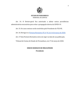 6
ESTADO DE PERNAMBUCO
TRIBUNAL DE CONTAS
Art. 14. O Diretor-geral fica autorizado a adotar outras providências
administrativas necessárias para evitar a propagação interna da COVID-19.
Art. 15. Os casos omissos serão resolvidos pelo Presidente do TCE-PE.
Art. 16. Revoga-se a ​Portaria Normativa TC nº 92, de 16 de março de 2020​.
Art. 17 Esta Portaria Normativa entra em vigor na data de sua publicação.
Tribunal de Contas do Estado de Pernambuco, em 17 de março de 2020.
DIRCEU RODOLFO DE MELO JÚNIOR
Presidente
 