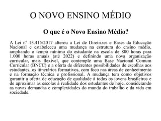 O NOVO ENSINO MÉDIO
O que é o Novo Ensino Médio?
A Lei nº 13.415/2017 alterou a Lei de Diretrizes e Bases da Educação
Nacional e estabeleceu uma mudança na estrutura do ensino médio,
ampliando o tempo mínimo do estudante na escola de 800 horas para
1.000 horas anuais (até 2022) e definindo uma nova organização
curricular, mais flexível, que contemple uma Base Nacional Comum
Curricular (BNCC) e a oferta de diferentes possibilidades de escolhas aos
estudantes, os itinerários formativos, com foco nas áreas de conhecimento
e na formação técnica e profissional. A mudança tem como objetivos
garantir a oferta de educação de qualidade à todos os jovens brasileiros e
de aproximar as escolas à realidade dos estudantes de hoje, considerando
as novas demandas e complexidades do mundo do trabalho e da vida em
sociedade.
 