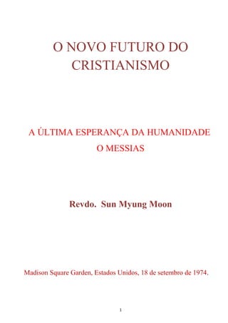 O NOVO FUTURO DO
            CRISTIANISMO



 A ÚLTIMA ESPERANÇA DA HUMANIDADE
                        O MESSIAS




               Revdo. Sun Myung Moon




Madison Square Garden, Estados Unidos, 18 de setembro de 1974.




                                1
 