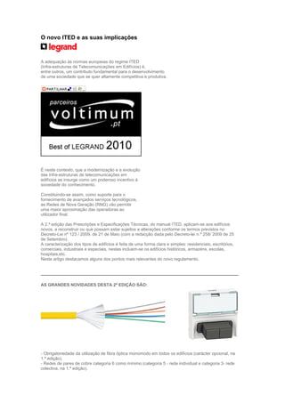 O novo ITED e as suas implicações



A adequação às normas europeias do regime ITED
(Infra-estruturas de Telecomunicações em Edifícios) é,
entre outros, um contributo fundamental para o desenvolvimento
de uma sociedade que se quer altamente competitiva e produtiva.




É neste contexto, que a modernização e a evolução
das infra-estruturas de telecomunicações em
edifícios se insurge como um poderoso incentivo à
sociedade do conhecimento.

Constituindo-se assim, como suporte para o
fornecimento de avançados serviços tecnológicos,
as Redes de Nova Geração (RNG) vão permitir
uma maior aproximação das operadoras ao
utilizador final.

A 2.ª edição das Prescrições e Especificações Técnicas, do manual ITED, aplicam-se aos edifícios
novos, a reconstruir ou que possam estar sujeitos a alterações conforme os termos previstos no
Decreto-Lei nº 123 / 2009, de 21 de Maio (com a redacção dada pelo Decreto-lei n.º 258/ 2009 de 25
de Setembro).
A caracterização dos tipos de edifícios é feita de uma forma clara e simples: residenciais, escritórios,
comerciais, industriais e especiais, nestes incluem-se os edifícios históricos, armazéns, escolas,
hospitais,etc.
Neste artigo destacamos alguns dos pontos mais relevantes do novo regulamento.




AS GRANDES NOVIDADES DESTA 2ª EDIÇÃO SÃO:




- Obrigatoriedade da utilização de fibra óptica monomodo em todos os edifícios (carácter opcional, na
1.ª edição).
- Redes de pares de cobre categoria 6 como mínimo (categoria 5 - rede individual e categoria 3- rede
colectiva, na 1.ª edição).
 