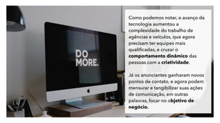 Como podemos notar, o avanço da
tecnologia aumentou a
complexidade do trabalho de
agências e veículos, que agora
precisam ter equipes mais
qualiﬁcadas, e cruzar o
comportamento dinâmico das
pessoas com a criatividade.
Já os anunciantes ganharam novos
pontos de contato, e agora podem
mensurar e tangibilizar suas ações
de comunicação, em outras
palavras, focar no objetivo de
negócio.
 