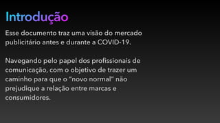Introdução
Esse documento traz uma visão do mercado
publicitário antes e durante a COVID-19.
Navegando pelo papel dos proﬁssionais de
comunicação, com o objetivo de trazer um
caminho para que o “novo normal” não
prejudique a relação entre marcas e
consumidores.
 