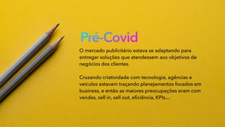 Pré-Covid
O mercado publicitário estava se adaptando para
entregar soluções que atendessem aos objetivos de
negócios dos clientes.
Cruzando criatividade com tecnologia, agências e
veículos estavam traçando planejamentos focados em
business, e então as maiores preocupações eram com
vendas, sell in, sell out, eﬁciência, KPIs…
 