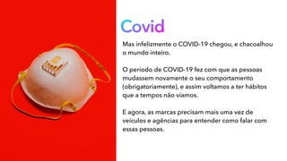 Covid
Mas infelizmente o COVID-19 chegou, e chacoalhou
o mundo inteiro.
O período de COVID-19 fez com que as pessoas
mudassem novamente o seu comportamento
(obrigatoriamente), e assim voltamos a ter hábitos
que a tempos não víamos.
E agora, as marcas precisam mais uma vez de
veículos e agências para entender como falar com
essas pessoas.
 