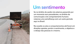 Um sentimento
Se no âmbito da saúde nós estamos passando por
um momento sem precedentes, no âmbito da
comunicação e do comportamento humano
notamos uma semelhança com um outro período
aqui no Brasil.
Na ocasião os atos e comportamentos até foram em
direções opostas, porém o sentimento, o objetivo e
o desejo das pessoas é o mesmo.
 