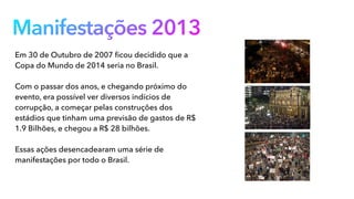 Manifestações 2013
Em 30 de Outubro de 2007 ﬁcou decidido que a
Copa do Mundo de 2014 seria no Brasil.
Com o passar dos anos, e chegando próximo do
evento, era possível ver diversos indícios de
corrupção, a começar pelas construções dos
estádios que tinham uma previsão de gastos de R$
1.9 Bilhões, e chegou a R$ 28 bilhões.
Essas ações desencadearam uma série de
manifestações por todo o Brasil.
 