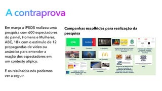 A contraprova
Em março a IPSOS realizou uma
pesquisa com 600 espectadores
do painel, Homens e Mulheres,
ABC, 18+ com o estímulo de 12
propagandas de vídeo ou
anúncios para entender a
reação dos espectadores em
um contexto atípico.
E os resultados nós podemos
ver a seguir.
Campanhas escolhidas para realização da
pesquisa
 
