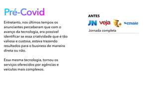 Pré-Covid
Entretanto, nos últimos tempos os
anunciantes perceberam que com o
avanço da tecnologia, era possível
identiﬁcar se essa criatividade que é tão
valiosa e custosa, estava trazendo
resultados para o business de maneira
direta ou não.
Essa mesma tecnologia, tornou os
serviços oferecidos por agências e
veículos mais complexos.
ANTES
Jornada completa
 