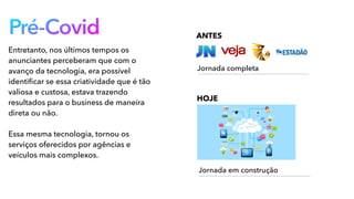 Pré-Covid
Entretanto, nos últimos tempos os
anunciantes perceberam que com o
avanço da tecnologia, era possível
identiﬁcar se essa criatividade que é tão
valiosa e custosa, estava trazendo
resultados para o business de maneira
direta ou não.
Essa mesma tecnologia, tornou os
serviços oferecidos por agências e
veículos mais complexos.
ANTES
Jornada completa
HOJE
Jornada em construção
 