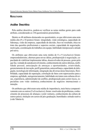 Simone Echeveste, Berenice Vieira, Débora Viana, Guilherme Trez e Carlos Panosso


RESULTADOS


Análise Descritiva

  Pela análise descritiva, podem-se verificar as notas médias gerais para cada
atributo, considerando os 136 questionários preenchidos.
  Dentre os 48 atributos destacados no questionário, os que obtiveram uma nota
média alta (9 a 10 pontos) foram: integridade, visão estratégica, capacidade de
liderança, visão da empresa, capacidade de decisão, foco no resultado, ética no
trato das questões profissionais e aspectos sociais, capacidade de negociação,
motivação, coordenação de trabalhos em equipe, habilidade interpessoal e atitude
pró-ativa.
  Os atributos que obtiveram uma nota média de 8 a 9 (exclusive) foram:
empreendedorismo, abertura para novas idéias, predisposição à negociação, ca-
pacidade de viabilizar/implementar idéias, desenvolvedor de pessoas, gosto pelo
que faz, vontade de autodesenvolvimento, conhecimento de outros idiomas, mobi-
lidade pessoal, antecipação de ameaças e oportunidades, criatividade,
gerenciamento de inovação, perfil generalista, autoconfiança, capacidade de dele-
gação, tecnologia de informação, integração das diversas áreas funcionais, flexi-
bilidade, capacidade de superação, correlação de fatos com repercussões para a
empresa, agilidade, autogerenciamento, habilidade em tratar com culturas diver-
sas, experiência, administrador de conflito, predisposição para correr riscos, es-
pecialista com visão sistêmica, conhecimento de negócios internacionais e
intuição.
  Os atributos que obtiveram nota média de importância, mais baixa comparati-
vamente com os outros (5 a 8 exclusive), foram: resolvedor de problemas, conhe-
cimento de processos de alianças e joint ventures, conhecimento da cultura de
outros países, titulação em cursos de pós-graduação, humildade e atitude reativa
(vide Tabela 6).




178                                                                        RAC, v. 3, n. 2, Mai./Ago. 1999
 