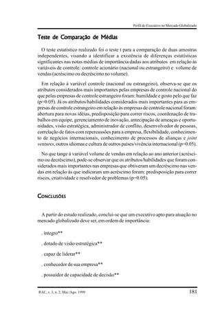 Perfil do Executivo no Mercado Globalizado


Teste de Comparação de Médias

  O teste estatístico realizado foi o teste t para a comparação de duas amostras
independentes, visando a identificar a existência de diferenças estatísticas
significantes nas notas médias de importância dadas aos atributos em relação às
variáveis de controle: controle acionário (nacional ou estrangeiro) e volume de
vendas (acréscimo ou decréscimo no volume).
  Em relação à variável controle (nacional ou estrangeiro), observa-se que os
atributos considerados mais importantes pelas empresas de controle nacional do
que pelas empresas de controle estrangeiro foram: humildade e gosto pelo que faz
(p=0.05). Já os atributos/habilidades considerados mais importantes para as em-
presas de controle estrangeiro em relação às empresas de controle nacional foram:
abertura para novas idéias, predisposição para correr riscos, coordenação de tra-
balhos em equipe, gerenciamento de inovação, antecipação de ameaças e oportu-
nidades, visão estratégica, administrador de conflito, desenvolvedor de pessoas,
correlação de fatos com repercussões para a empresa, flexibilidade, conhecimen-
to de negócios internacionais, conhecimento de processos de alianças e joint
ventures, outros idiomas e cultura de outros países/vivência internacional (p=0.05).
  No que tange à variável volume de vendas em relação ao ano anterior (acrésci-
mo ou decréscimo), pode-se observar que os atributos/habilidades que foram con-
siderados mais importantes nas empresas que obtiveram um decréscimo nas ven-
das em relação às que indicaram um acréscimo foram: predisposição para correr
riscos, criatividade e resolvedor de problemas (p=0.05).


CONCLUSÕES


 A partir do estudo realizado, conclui-se que um executivo apto para atuação no
mercado globalizado deve ser, em ordem de importância:

  . íntegro**
  . dotado de visão estratégica**
  . capaz de liderar**
  . conhecedor de sua empresa**
  . possuidor de capacidade de decisão**


RAC, v. 3, n. 2, Mai./Ago. 1999                                                       181
 