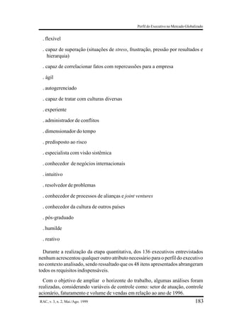 Perfil do Executivo no Mercado Globalizado


 . flexível
 . capaz de superação (situações de stress, frustração, pressão por resultados e
    hierarquia)

 . capaz de correlacionar fatos com repercussões para a empresa
 . ágil
 . autogerenciado
 . capaz de tratar com culturas diversas
 . experiente
 . administrador de conflitos
 . dimensionador do tempo
 . predisposto ao risco
 . especialista com visão sistêmica
 . conhecedor de negócios internacionais
 . intuitivo
 . resolvedor de problemas
 . conhecedor de processos de alianças e joint ventures
 . conhecedor da cultura de outros países
 . pós-graduado
 . humilde
 . reativo

  Durante a realização da etapa quantitativa, dos 136 executivos entrevistados
nenhum acrescentou qualquer outro atributo necessário para o perfil do executivo
no contexto analisado, sendo ressaltado que os 48 itens apresentados abrangeram
todos os requisitos indispensáveis.
  Com o objetivo de ampliar o horizonte do trabalho, algumas análises foram
realizadas, considerando variáveis de controle como: setor de atuação, controle
acionário, faturamento e volume de vendas em relação ao ano de 1996.
RAC, v. 3, n. 2, Mai./Ago. 1999                                                     183
 