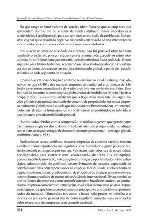 Simone Echeveste, Berenice Vieira, Débora Viana, Guilherme Trez e Carlos Panosso


  No que tange ao fator volume de vendas, identificou-se que as empresas que
apresentam decréscimo no volume de vendas atribuem maior importância à
criatividade, à predisposição para correr riscos e resolução de problemas. É plau-
sível cogitar que o resultado negativo das vendas em relação ao ano anterior tenha
incentivado os executivos a valorizarem mais esses atributos.
  Em relação ao setor de atividade da empresa, não foi possível obter nenhum
resultado conclusivo, pois em alguns setores o número de executivos entrevista-
dos não foi suficiente para que uma análise mais criteriosa fosse realizada. Como
sugestão para futuros trabalhos, recomenda-se um estudo que aborde a importân-
cia dos atributos dos executivos em face do mercado global, a partir das peculi-
aridades de cada segmento de atuação.
  Levando-se em consideração o controle acionário (nacional e estrangeiro), ob-
servou-se que 65,40% das maiores empresas da região sul e do Estado de São
Paulo apresentam centralização do poder decisório em território brasileiro. Este
fato vai de encontro ao pressuposto globalizador defendido por Moran, Harris e
Stripp (1997). Tais autores enfatizam que o traço mais marcante das organiza-
ções globais é a transnacionalidade do conceito de propriedade, ou seja, a empre-
sa realmente globalizada é aquela que não se ancora firmemente em um determi-
nado país, da mesma forma que seu corpo funcional é constituído por indivíduos
que possuem elevada mobilidade pessoal.
  Os resultados obtidos com a comparação de médias sugerem que grande parte
das maiores empresas dos Estados brasileiros analisadas aqui ainda não atingi-
ram o mais avançado estágio de desenvolvimento operacional - o estágio global,
conforme Adler (1998).
  Realizados os testes, verificou-se que as empresas de controle nacional tendem
a atribuir maior importância aos seguintes itens: humildade e gosto pelo que faz.
As de controle estrangeiro, por sua vez, valorizam mais: abertura de novas idéias,
predisposição para correr riscos, coordenação de trabalhos em equipe,
gerenciamento de inovação, antecipação de ameaças e oportunidades, visão estra-
tégica, administração de conflitos, desenvolvimento de pessoas, capacidade de
correlacionar fatos com repercussões na empresa, flexibilidade, conhecimento de
negócios internacionais, conhecimento de processos de alianças e joint-ventures,
outros idiomas e cultura de outros países/vivência internacional. Disso conclui-se
que os líderes das empresas com controle acionário brasileiro tendem, ao contrá-
rio das empresas com controle estrangeiro, a valorizar menos uma postura empre-
sarial agressiva, que busca constantemente antecipar-se aos desafios e oportuni-
dades do mercado. Dimensões tais como a busca pelo prazer no trabalho e o
alcance da realização pessoal são atributos significativamente mais valorizados
pelos executivos das empresas com controle nacional.

184                                                                        RAC, v. 3, n. 2, Mai./Ago. 1999
 