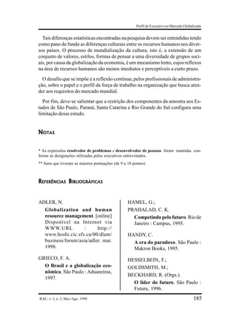 Perfil do Executivo no Mercado Globalizado


  Tais diferenças estatísticas encontradas na pesquisa devem ser entendidas tendo
como pano de fundo as diferenças culturais entre os recursos humanos nos diver-
sos países. O processo de mundialização da cultura, isto é, a extensão de um
conjunto de valores, estilos, formas de pensar a uma diversidade de grupos soci-
ais, por causa da globalização da economia, é um mecanismo lento, cujos reflexos
na área de recursos humanos são menos imediatos e perceptíveis a curto prazo.
  O desafio que se impõe é a reflexão contínua, pelos profissionais de administra-
ção, sobre o papel e o perfil da força de trabalho na organização que busca aten-
der aos requisitos do mercado mundial.
  Por fim, deve-se salientar que a restrição dos componentes da amostra aos Es-
tados de São Paulo, Paraná, Santa Catarina e Rio Grande do Sul configura uma
limitação desse estudo.


NOTAS


* As expressões resolvedor de problemas e desenvolvedor de pessoas foram mantidas con-
forme as designações utilizadas pelos executivos entrevistados.
** Itens que tiveram as maiores pontuações (de 9 a 10 pontos).



REFERÊNCIAS BIBLIOGRÁFICAS


ADLER, N.                                          HAMEL, G.;
  Globalization and human                          PRAHALAD, C. K.
  resource management. [online]                      Competindo pelo futuro. Rio de
  Disponível na Internet via                         Janeiro : Campus, 1995.
  WWW.URL           :     http://
  www.hoshi.cic.sfv.ca/00/dlam/                    HANDY, C.
  business/forum/asia/adler. mar.                    A era do paradoxo. São Paulo :
  1998.                                              Makron Books, 1995.
GRIECO, F. A.                                      HESSELBEIN, F.;
  O Brasil e a globalização eco-                   GOLDSMITH, M.;
  nômica. São Paulo : Aduaneiras,
                                                   BECKHARD, R. (Orgs.).
  1997.
                                                     O líder do futuro. São Paulo :
                                                     Futura, 1996.
RAC, v. 3, n. 2, Mai./Ago. 1999                                                             185
 