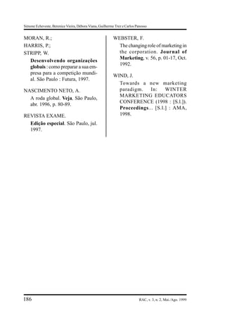 Simone Echeveste, Berenice Vieira, Débora Viana, Guilherme Trez e Carlos Panosso


MORAN, R.;                                                WEBSTER, F.
HARRIS, P.;                                                 The changing role of marketing in
STRIPP, W.                                                  the corporation. Journal of
                                                            Marketing, v. 56, p. 01-17, Oct.
  Desenvolvendo organizações
                                                            1992.
  globais : como preparar a sua em-
  presa para a competição mundi-
                                                          WIND, J.
  al. São Paulo : Futura, 1997.
                                                            Towards a new marketing
NASCIMENTO NETO, A.                                         paradigm.    In:    WINTER
                                                            MARKETING EDUCATORS
  A roda global. Veja, São Paulo,
                                                            CONFERENCE (1998 : [S.l.]).
  abr. 1996, p. 80-89.
                                                            Proceedings... [S.l.] : AMA,
REVISTA EXAME.                                              1998.
  Edição especial. São Paulo, jul.
  1997.




186                                                                        RAC, v. 3, n. 2, Mai./Ago. 1999
 
