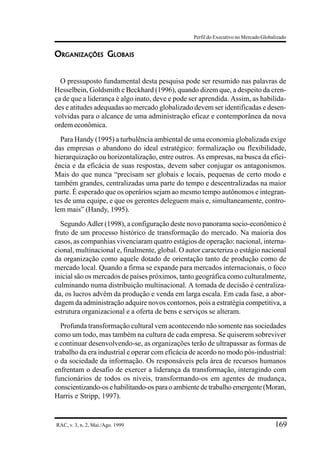 Perfil do Executivo no Mercado Globalizado


ORGANIZAÇÕES GLOBAIS


  O pressuposto fundamental desta pesquisa pode ser resumido nas palavras de
Hesselbein, Goldsmith e Beckhard (1996), quando dizem que, a despeito da cren-
ça de que a liderança é algo inato, deve e pode ser aprendida. Assim, as habilida-
des e atitudes adequadas ao mercado globalizado devem ser identificadas e desen-
volvidas para o alcance de uma administração eficaz e contemporânea da nova
ordem econômica.
  Para Handy (1995) a turbulência ambiental de uma economia globalizada exige
das empresas o abandono do ideal estratégico: formalização ou flexibilidade,
hierarquização ou horizontalização, entre outros. As empresas, na busca da efici-
ência e da eficácia de suas respostas, devem saber conjugar os antagonismos.
Mais do que nunca “precisam ser globais e locais, pequenas de certo modo e
também grandes, centralizadas uma parte do tempo e descentralizadas na maior
parte. É esperado que os operários sejam ao mesmo tempo autônomos e integran-
tes de uma equipe, e que os gerentes deleguem mais e, simultaneamente, contro-
lem mais” (Handy, 1995).
  Segundo Adler (1998), a configuração deste novo panorama socio-econômico é
fruto de um processo histórico de transformação do mercado. Na maioria dos
casos, as companhias vivenciaram quatro estágios de operação: nacional, interna-
cional, multinacional e, finalmente, global. O autor caracteriza o estágio nacional
da organização como aquele dotado de orientação tanto de produção como de
mercado local. Quando a firma se expande para mercados internacionais, o foco
inicial são os mercados de países próximos, tanto geográfica como culturalmente,
culminando numa distribuição multinacional. A tomada de decisão é centraliza-
da, os lucros advêm da produção e venda em larga escala. Em cada fase, a abor-
dagem da administração adquire novos contornos, pois a estratégia competitiva, a
estrutura organizacional e a oferta de bens e serviços se alteram.
  Profunda transformação cultural vem acontecendo não somente nas sociedades
como um todo, mas também na cultura de cada empresa. Se quiserem sobreviver
e continuar desenvolvendo-se, as organizações terão de ultrapassar as formas de
trabalho da era industrial e operar com eficácia de acordo no modo pós-industrial:
o da sociedade da informação. Os responsáveis pela área de recursos humanos
enfrentam o desafio de exercer a liderança da transformação, interagindo com
funcionários de todos os níveis, transformando-os em agentes de mudança,
conscientizando-os e habilitando-os para o ambiente de trabalho emergente (Moran,
Harris e Stripp, 1997).


RAC, v. 3, n. 2, Mai./Ago. 1999                                                      169
 