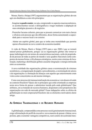 Simone Echeveste, Berenice Vieira, Débora Viana, Guilherme Trez e Carlos Panosso


  Moran, Harris e Stripp (1997) argumentam que as organizações globais devem
agir em obediência a estes três princípios:

  . Imaginar o quadro maior, ou seja, compreender os aspectos macroeconômicos,
    os acontecimentos sociais e demográficos e reagir mediante a adaptação de
    suas estratégias pessoais e de negócios.
  . Preencher lacunas culturais, para que se possam comunicar com mais clareza
    e eficácia com pessoas que são diferentes, dessa forma aumentando a capaci-
    dade para o sucesso local e no exterior.
  . Adotar um espírito global, para que se tenha uma mentalidade que permita
    operar eficazmente no novo cenário da economia mundial.

   A visão de Moran, Harris e Stripp (1997) para o ano 2000 é que se tornará
natural pensar globalmente, porque: (a) as organizações globais irão tornar-se
quase indistinguíveis em termos de características nacionais, serão de proprieda-
de de pessoas de todas as partes do mundo e seus quadros funcionais serão com-
postos da mesma forma; e (b) alianças estratégicas, assim como sistemas de loca-
lização, marketing e distribuição globais causarão integração e sinergia intrincada
entre as economias.
  A nova realidade das organizações globais causa a reestruturação de sistemas
econômicos, a reorganização de papéis e procedimentos, a reorientação de setores
e de organizações e a formação de alianças com aqueles que anteriormente eram
vistos como concorrentes ou até mesmo inimigos.
  Como esse processo de transnacionalização da economia se vem desenvolvendo
no contexto brasileiro? Quais são os princípios que estão orientando as empresas
nesta nova forma de pensar e administrar trazida pela onda globalizante? Que
atributos, em se tratando de recursos humanos, despontam como propulsores das
organizações em rede do mercado global? Essas indagações sobre os efeitos da
globalização no meio empresarial brasileiro são os elementos motivadores deste
artigo.


AS EMPRESAS TRANSNACIONAIS                    E OS     RECURSOS HUMANOS


  A globalização, compreendida como processo social genuinamente transnacional,
exige reformulação do perfil do executivo: nova maneira de pensar e liderar, nova
postura, apta a sustentar vantagens competitivas, num cenário de acelerada trans-


170                                                                        RAC, v. 3, n. 2, Mai./Ago. 1999
 