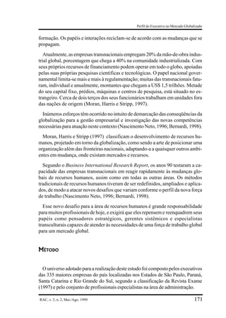 Perfil do Executivo no Mercado Globalizado


formação. Os papéis e interações reciclam-se de acordo com as mudanças que se
propagam.
   Atualmente, as empresas transnacionais empregam 20% da mão-de-obra indus-
trial global, porcentagem que chega a 40% na comunidade industrializada. Com
seus próprios recursos de financiamento podem operar em todo o globo, apoiadas
pelas suas próprias pesquisas científicas e tecnológicas. O papel nacional gover-
namental limita-se mais e mais à regulamentação; muitas das transnacionais fatu-
ram, individual e anualmente, montantes que chegam a US$ 1,5 trilhões. Metade
do seu capital fixo, prédios, máquinas e centros de pesquisa, está situado no es-
trangeiro. Cerca de dois terços dos seus funcionários trabalham em unidades fora
das nações de origem (Moran, Harris e Stripp, 1997).
  Inúmeros esforços têm ocorrido no intuito de demarcação das conseqüências da
globalização para a gestão empresarial e investigação das novas competências
necessárias para atuação neste contexto (Nascimento Neto, 1996; Bernardi, 1998).
  Moran, Harris e Stripp (1997) classificam o desenvolvimento de recursos hu-
manos, projetado em torno da globalização, como sendo a arte de posicionar uma
organização além das fronteiras nacionais, adaptando-a a quaisquer outros ambi-
entes em mudança, onde existam mercados e recursos.
  Segundo o Business International Research Report, os anos 90 testaram a ca-
pacidade das empresas transnacionais em reagir rapidamente às mudanças glo-
bais de recursos humanos, assim como em todas as outras áreas. Os métodos
tradicionais de recursos humanos tiveram de ser redefinidos, ampliados e aplica-
dos, de modo a atacar novos desafios que variam conforme o perfil da nova força
de trabalho (Nascimento Neto, 1996; Bernardi, 1998).
  Esse novo desafio para a área de recursos humanos é grande responsabilidade
para muitos profissionais de hoje, e exigirá que eles repensem e reenquadrem seus
papéis como pensadores estratégicos, gerentes sistêmicos e especialistas
transculturais capazes de atender às necessidades de uma força de trabalho global
para um mercado global.


MÉTODO


  O universo adotado para a realização deste estudo foi composto pelos executivos
das 335 maiores empresas do país localizadas nos Estados de São Paulo, Paraná,
Santa Catarina e Rio Grande do Sul, segundo a classificação da Revista Exame
(1997) e pelo conjunto de profissionais especialistas na área de administração.

RAC, v. 3, n. 2, Mai./Ago. 1999                                                     171
 