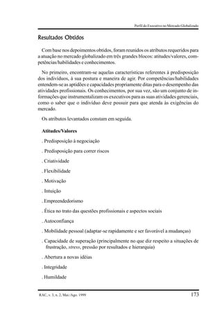 Perfil do Executivo no Mercado Globalizado


Resultados Obtidos

  Com base nos depoimentos obtidos, foram reunidos os atributos requeridos para
a atuação no mercado globalizado em três grandes blocos: atitudes/valores, com-
petências/habilidades e conhecimentos.
  No primeiro, encontram-se aquelas características referentes à predisposição
dos indivíduos, à sua postura e maneira de agir. Por competências/habilidades
entendem-se as aptidões e capacidades propriamente ditas para o desempenho das
atividades profissionais. Os conhecimentos, por sua vez, são um conjunto de in-
formações que instrumentalizam os executivos para as suas atividades gerenciais,
como o saber que o indivíduo deve possuir para que atenda às exigências do
mercado.
 Os atributos levantados constam em seguida.

 Atitudes/Valores
 . Predisposição à negociação
 . Predisposição para correr riscos
 . Criatividade
 . Flexibilidade
 . Motivação
 . Intuição
 . Empreendedorismo
 . Ética no trato das questões profissionais e aspectos sociais
 . Autoconfiança
 . Mobilidade pessoal (adaptar-se rapidamente e ser favorável a mudanças)
 . Capacidade de superação (principalmente no que diz respeito a situações de
   frustração, stress, pressão por resultados e hierarquia)
 . Abertura a novas idéias
 . Integridade
 . Humildade


RAC, v. 3, n. 2, Mai./Ago. 1999                                                     173
 