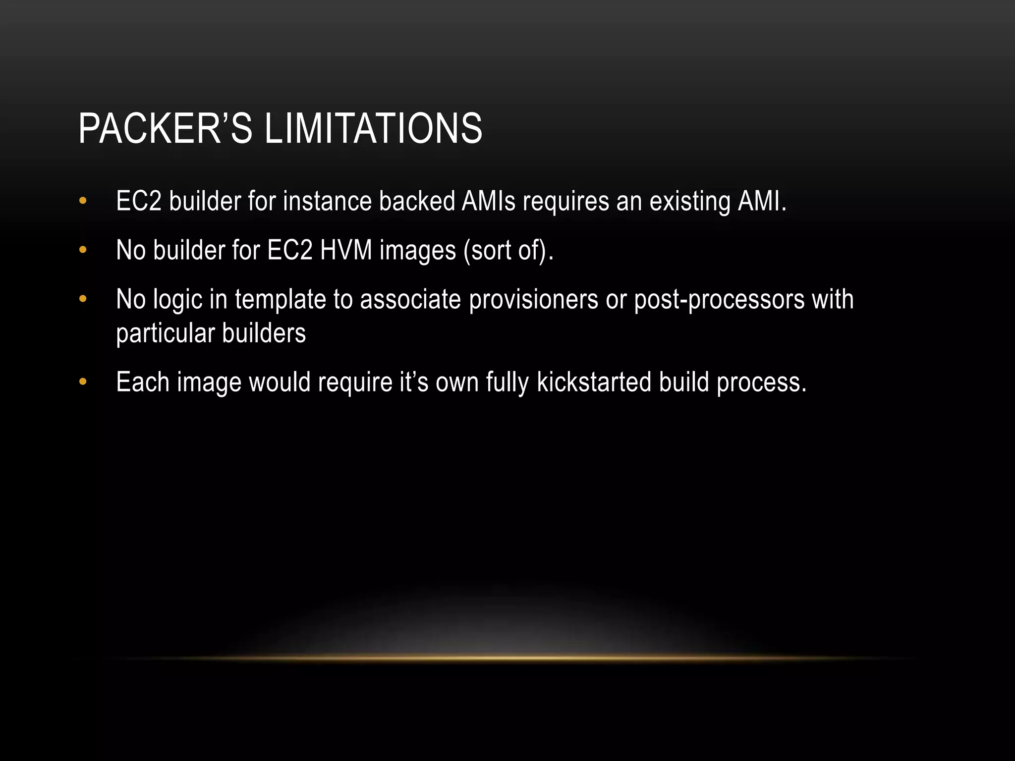 PACKER’S LIMITATIONS 
• EC2 builder for instance backed AMIs requires an existing AMI. 
• No builder for EC2 HVM images (sort of). 
• No logic in template to associate provisioners or post-processors with 
particular builders 
• Each image would require it’s own fully kickstarted build process. 
 