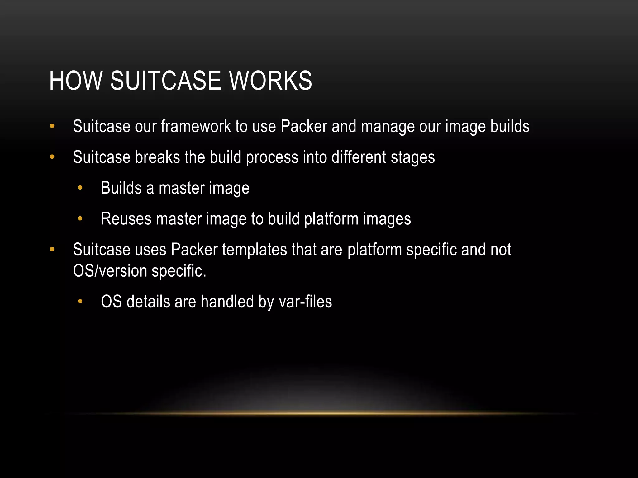 HOW SUITCASE WORKS 
• Suitcase our framework to use Packer and manage our image builds 
• Suitcase breaks the build process into different stages 
• Builds a master image 
• Reuses master image to build platform images 
• Suitcase uses Packer templates that are platform specific and not 
OS/version specific. 
• OS details are handled by var-files 
 