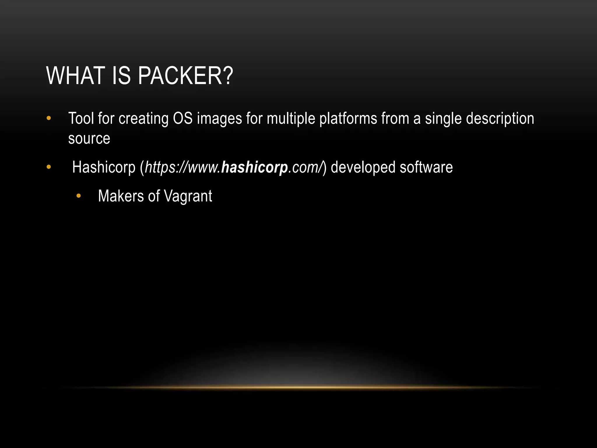 WHAT IS PACKER? 
• Tool for creating OS images for multiple platforms from a single description 
source 
• Hashicorp (https://www.hashicorp.com/) developed software 
• Makers of Vagrant 
 