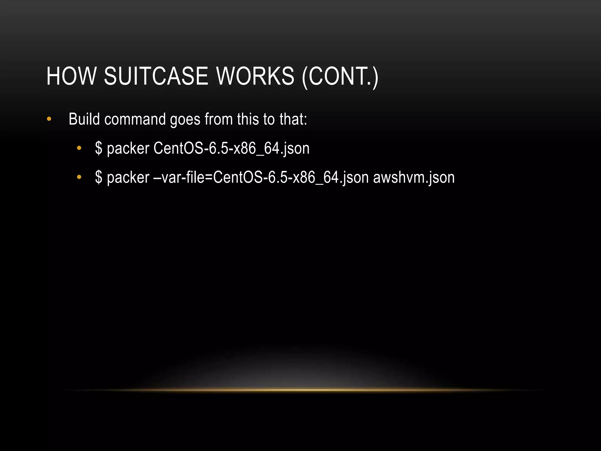 HOW SUITCASE WORKS (CONT.) 
• Build command goes from this to that: 
• $ packer CentOS-6.5-x86_64.json 
• $ packer –var-file=CentOS-6.5-x86_64.json awshvm.json 
 