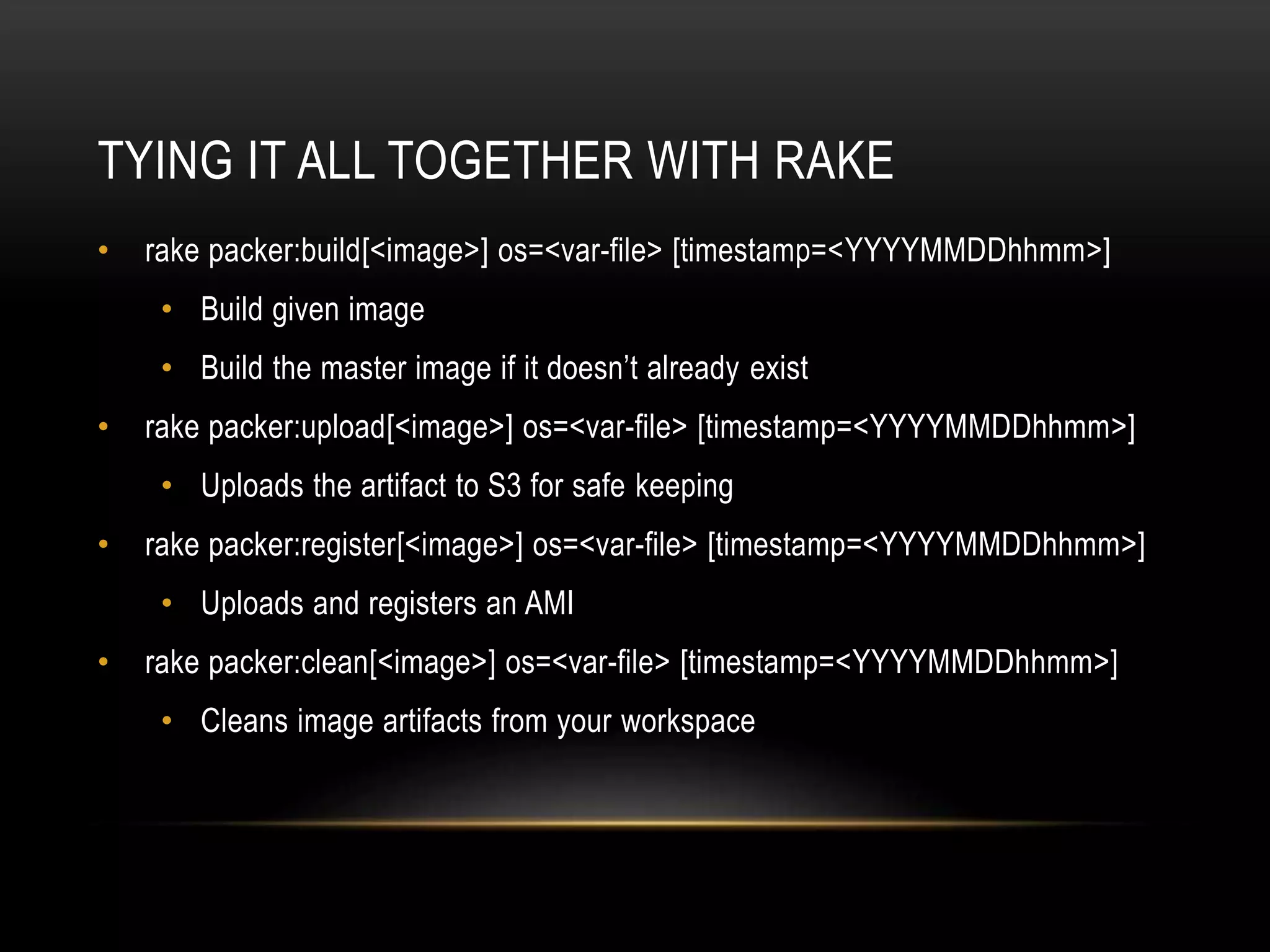 TYING IT ALL TOGETHER WITH RAKE 
• rake packer:build[<image>] os=<var-file> [timestamp=<YYYYMMDDhhmm>] 
• Build given image 
• Build the master image if it doesn’t already exist 
• rake packer:upload[<image>] os=<var-file> [timestamp=<YYYYMMDDhhmm>] 
• Uploads the artifact to S3 for safe keeping 
• rake packer:register[<image>] os=<var-file> [timestamp=<YYYYMMDDhhmm>] 
• Uploads and registers an AMI 
• rake packer:clean[<image>] os=<var-file> [timestamp=<YYYYMMDDhhmm>] 
• Cleans image artifacts from your workspace 
 