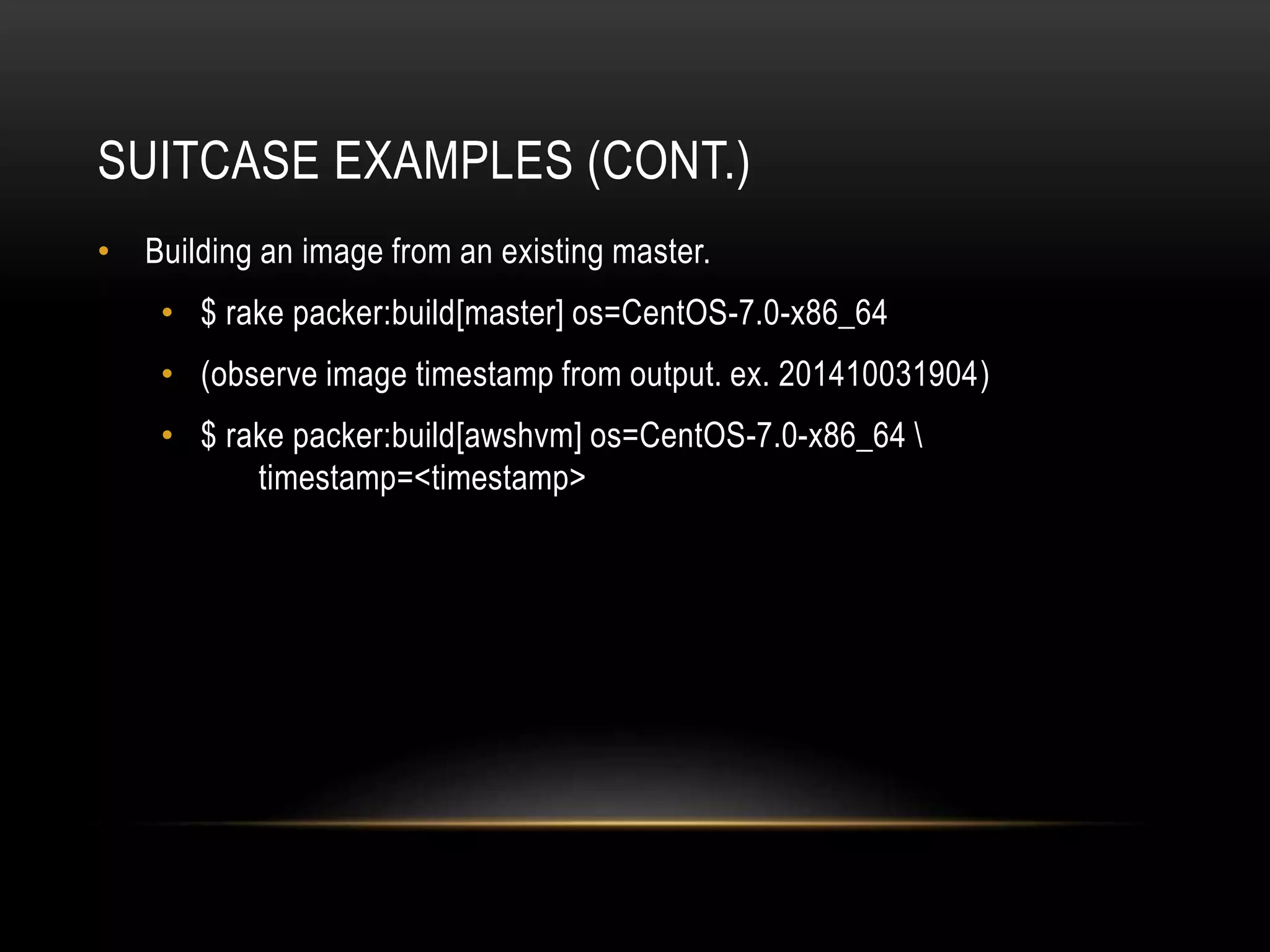 SUITCASE EXAMPLES (CONT.) 
• Building an image from an existing master. 
• $ rake packer:build[master] os=CentOS-7.0-x86_64 
• (observe image timestamp from output. ex. 201410031904) 
• $ rake packer:build[awshvm] os=CentOS-7.0-x86_64  
timestamp=<timestamp> 
 