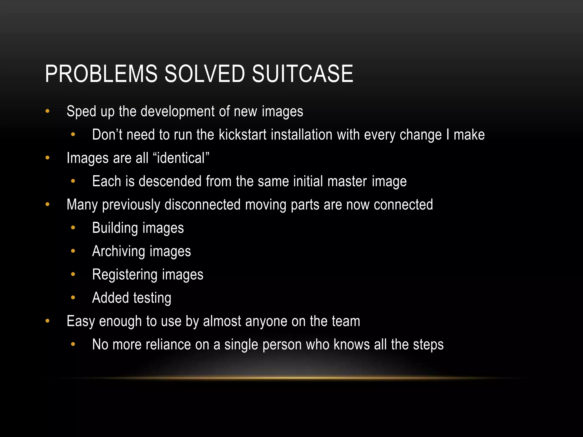 PROBLEMS SOLVED SUITCASE 
• Sped up the development of new images 
• Don’t need to run the kickstart installation with every change I make 
• Images are all “identical” 
• Each is descended from the same initial master image 
• Many previously disconnected moving parts are now connected 
• Building images 
• Archiving images 
• Registering images 
• Added testing 
• Easy enough to use by almost anyone on the team 
• No more reliance on a single person who knows all the steps 
 