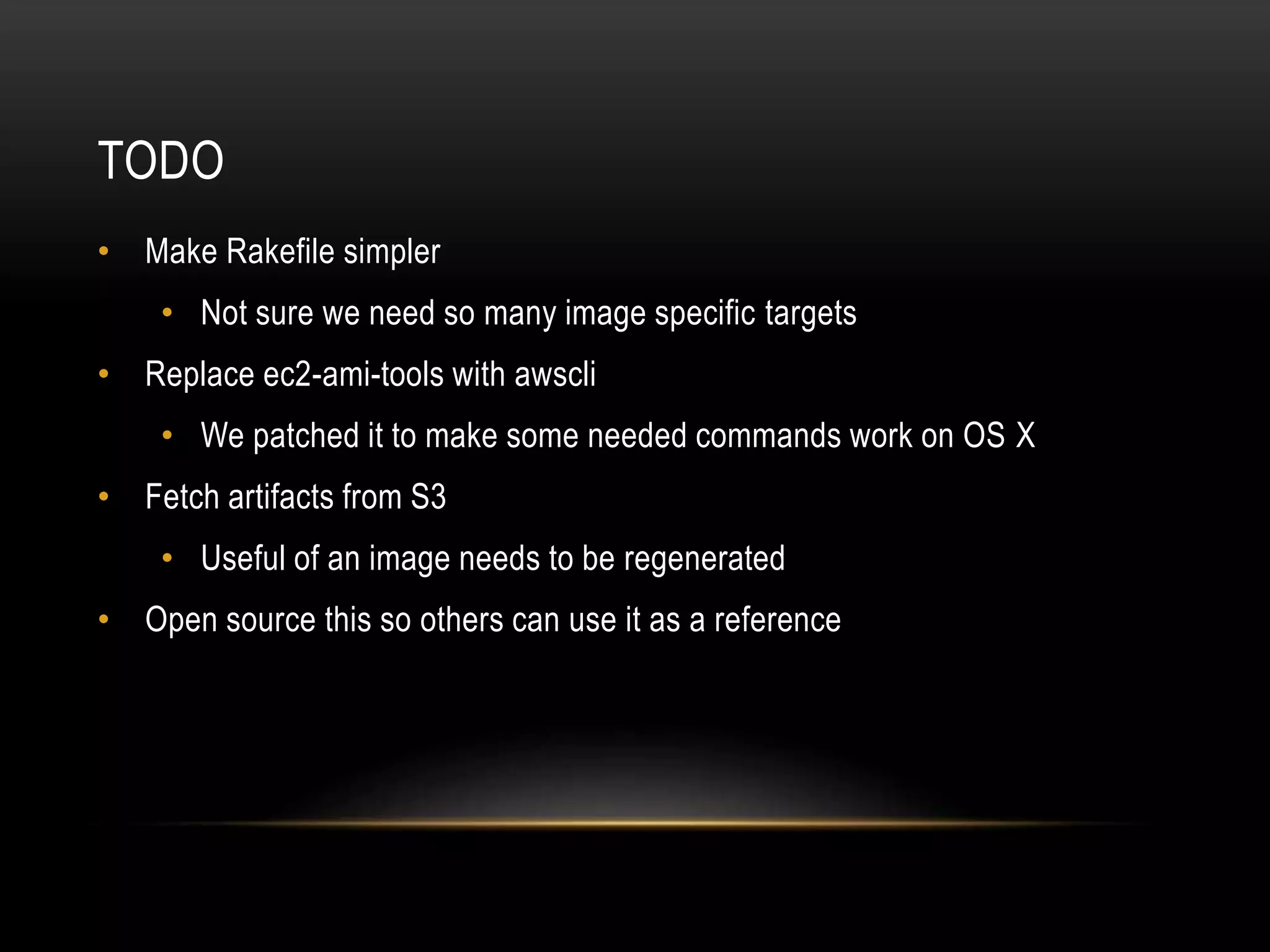 TODO 
• Make Rakefile simpler 
• Not sure we need so many image specific targets 
• Replace ec2-ami-tools with awscli 
• We patched it to make some needed commands work on OS X 
• Fetch artifacts from S3 
• Useful of an image needs to be regenerated 
• Open source this so others can use it as a reference 
 