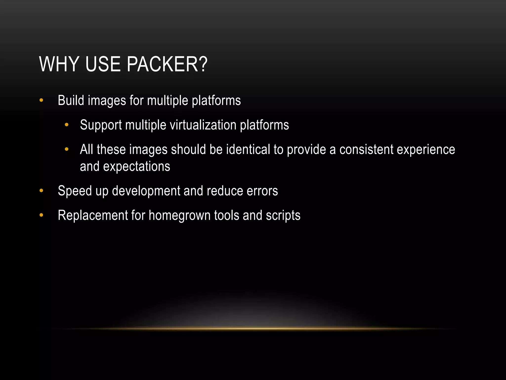 WHY USE PACKER? 
• Build images for multiple platforms 
• Support multiple virtualization platforms 
• All these images should be identical to provide a consistent experience 
and expectations 
• Speed up development and reduce errors 
• Replacement for homegrown tools and scripts 
 