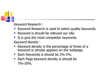 Keyword Research : Keyword Research is used to select quality keywords. Keyword is should be relevant our site. It is give the most competitor keywords.  Keyword density : Keyword density is the percentage of times of a keyword or phrase appears on the webpage. Each Keywords is should be 2%-5%. Each Page keyword density is should be  5%-20%. 