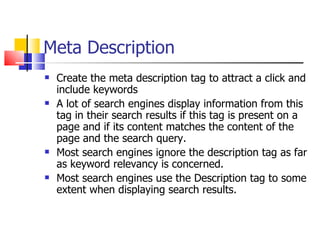Meta Description Create the meta description tag to attract a click and include keywords  A lot of search engines display information from this tag in their search results if this tag is present on a page and if its content matches the content of the page and the search query.  Most search engines ignore the description tag as far as keyword relevancy is concerned.  Most search engines use the Description tag to some extent when displaying search results. 