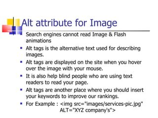 Alt attribute for Image Search engines cannot read Image & Flash animations  Alt tags is the alternative text used for describing images.  Alt tags are displayed on the site when you hover over the image with your mouse.  It is also help blind people who are using text readers to read your page.  Alt tags are another place where you should insert your keywords to improve our rankings. For Example : <img src="images/services-pic.jpg"    ALT="XYZ company's">  