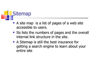 Sitemap A site map  is a list of pages of a web site accessible to users. Its lists the numbers of pages and the overall internal link structure in the site. A Sitemap is still the best insurance for getting a search engine to learn about your entire site  
