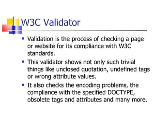 W3C Validator Validation is the process of checking a page or website for its compliance with W3C standards.  This validator shows not only such trivial things like unclosed quotation, undefined tags or wrong attribute values.  It also checks the encoding problems, the compliance with the specified DOCTYPE, obsolete tags and attributes and many more.  